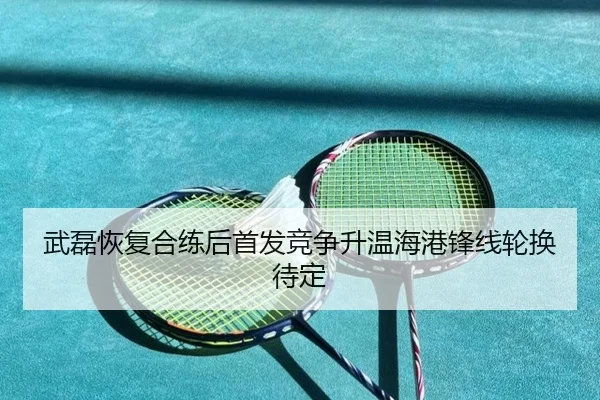 武磊恢复合练后首发竞争升温海港锋线轮换待定